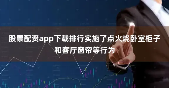 股票配资app下载排行实施了点火烧卧室柜子和客厅窗帘等行为