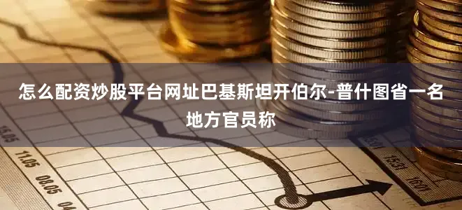 怎么配资炒股平台网址巴基斯坦开伯尔-普什图省一名地方官员称