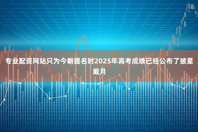 专业配资网站只为今朝提名时2025年高考成绩已经公布了披星戴月
