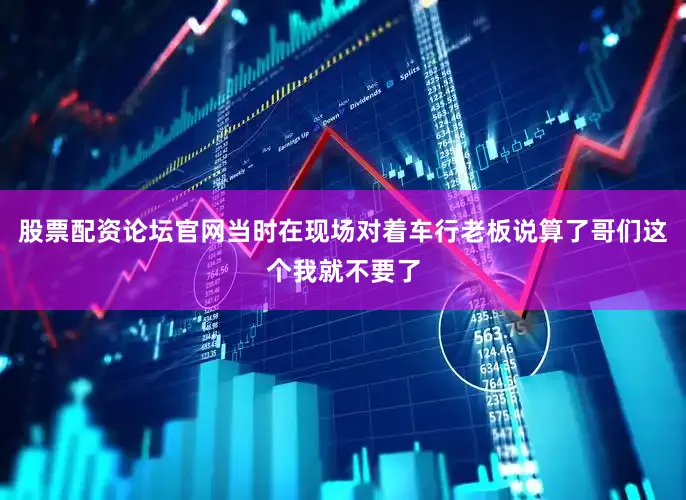股票配资论坛官网当时在现场对着车行老板说算了哥们这个我就不要了