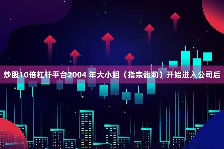 炒股10倍杠杆平台2004 年大小姐（指宗馥莉）开始进入公司后