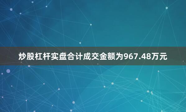 炒股杠杆实盘合计成交金额为967.48万元