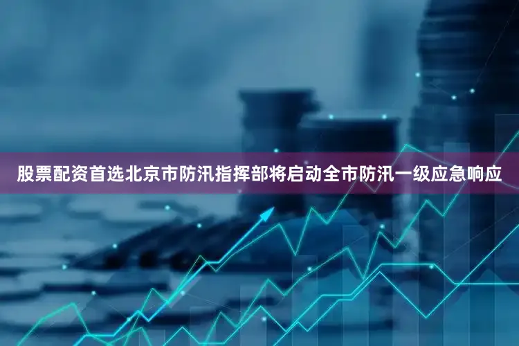 股票配资首选北京市防汛指挥部将启动全市防汛一级应急响应