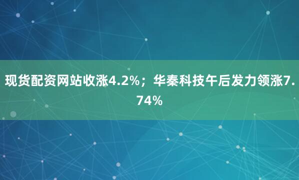 现货配资网站收涨4.2%；华秦科技午后发力领涨7.74%