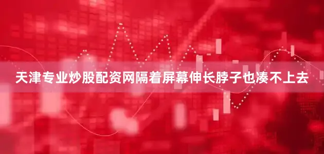 天津专业炒股配资网隔着屏幕伸长脖子也凑不上去