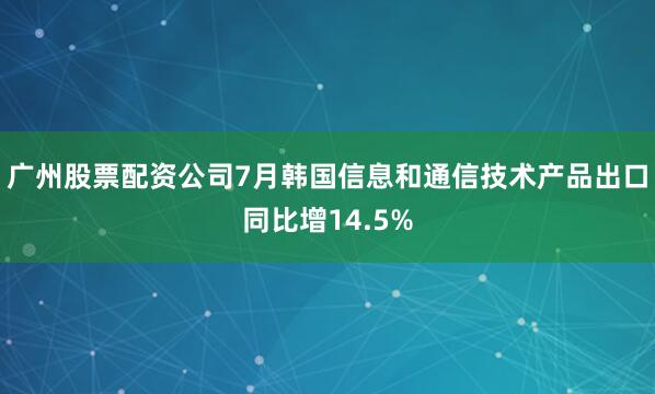 广州股票配资公司7月韩国信息和通信技术产品出口同比增14.5%