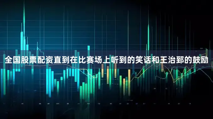全国股票配资直到在比赛场上听到的笑话和王治郅的鼓励