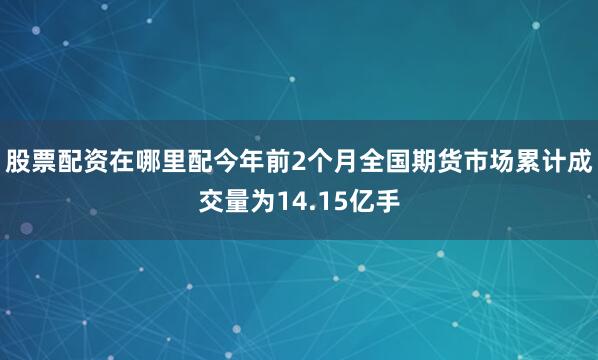 股票配资在哪里配今年前2个月全国期货市场累计成交量为14.15亿手