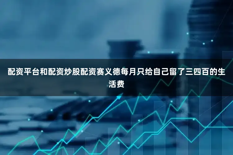 配资平台和配资炒股配资赛义德每月只给自己留了三四百的生活费