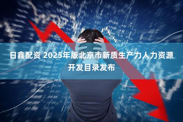 日鑫配资 2025年版北京市新质生产力人力资源开发目录发布