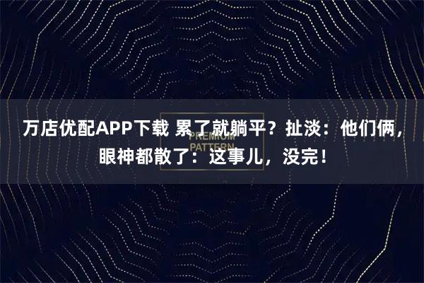 万店优配APP下载 累了就躺平？扯淡：他们俩，眼神都散了：这事儿，没完！