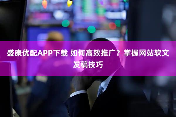 盛康优配APP下载 如何高效推广？掌握网站软文发稿技巧