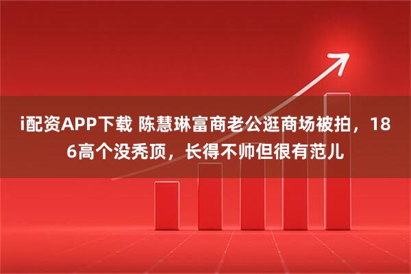 i配资APP下载 陈慧琳富商老公逛商场被拍，186高个没秃顶，长得不帅但很有范儿