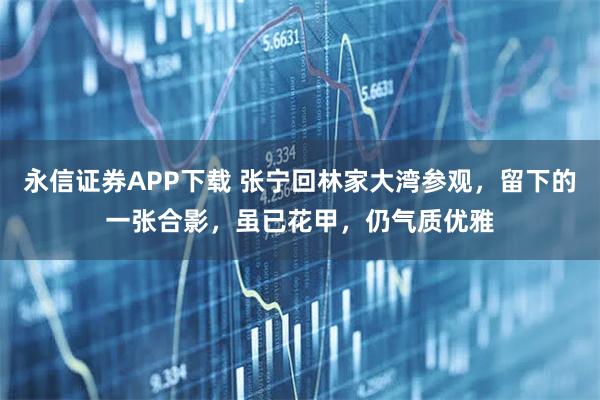 永信证券APP下载 张宁回林家大湾参观，留下的一张合影，虽已花甲，仍气质优雅