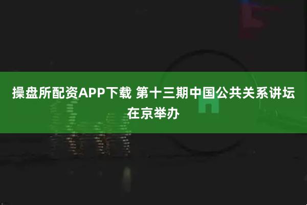 操盘所配资APP下载 第十三期中国公共关系讲坛在京举办