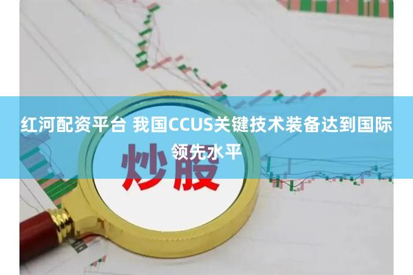 红河配资平台 我国CCUS关键技术装备达到国际领先水平