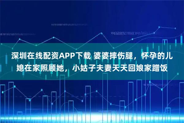 深圳在线配资APP下载 婆婆摔伤腿，怀孕的儿媳在家照顾她，小姑子夫妻天天回娘家蹭饭