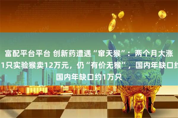 富配平台平台 创新药遭遇“窜天猴”：两个月大涨30%，1只实验猴卖12万元，仍“有价无猴”，国内年缺口约1万只