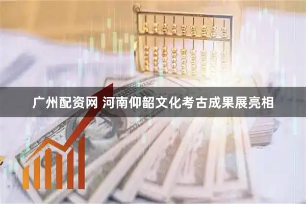 广州配资网 河南仰韶文化考古成果展亮相