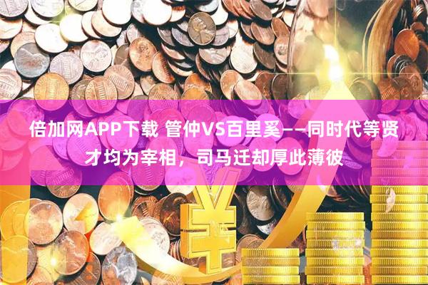 倍加网APP下载 管仲VS百里奚——同时代等贤才均为宰相，司马迁却厚此薄彼