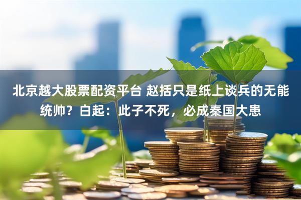 北京越大股票配资平台 赵括只是纸上谈兵的无能统帅？白起：此子不死，必成秦国大患