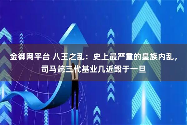 金御网平台 八王之乱：史上最严重的皇族内乱，司马懿三代基业几近毁于一旦