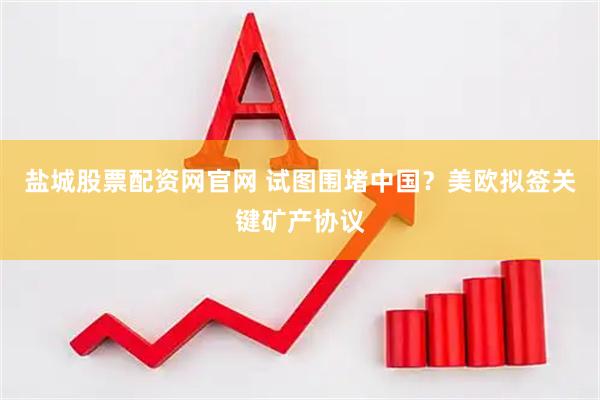 盐城股票配资网官网 试图围堵中国？美欧拟签关键矿产协议