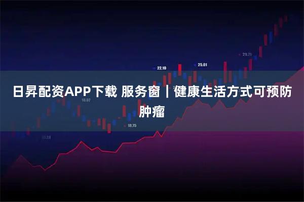 日昇配资APP下载 服务窗｜健康生活方式可预防肿瘤