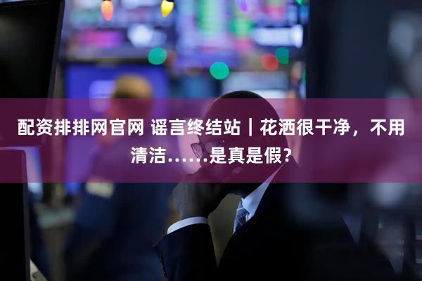 配资排排网官网 谣言终结站｜花洒很干净，不用清洁……是真是假？
