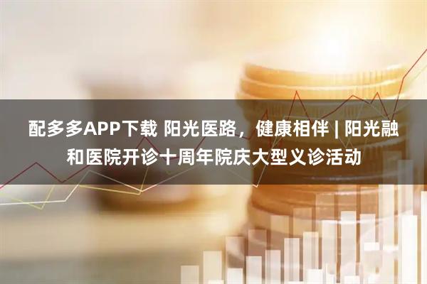配多多APP下载 阳光医路，健康相伴 | 阳光融和医院开诊十周年院庆大型义诊活动